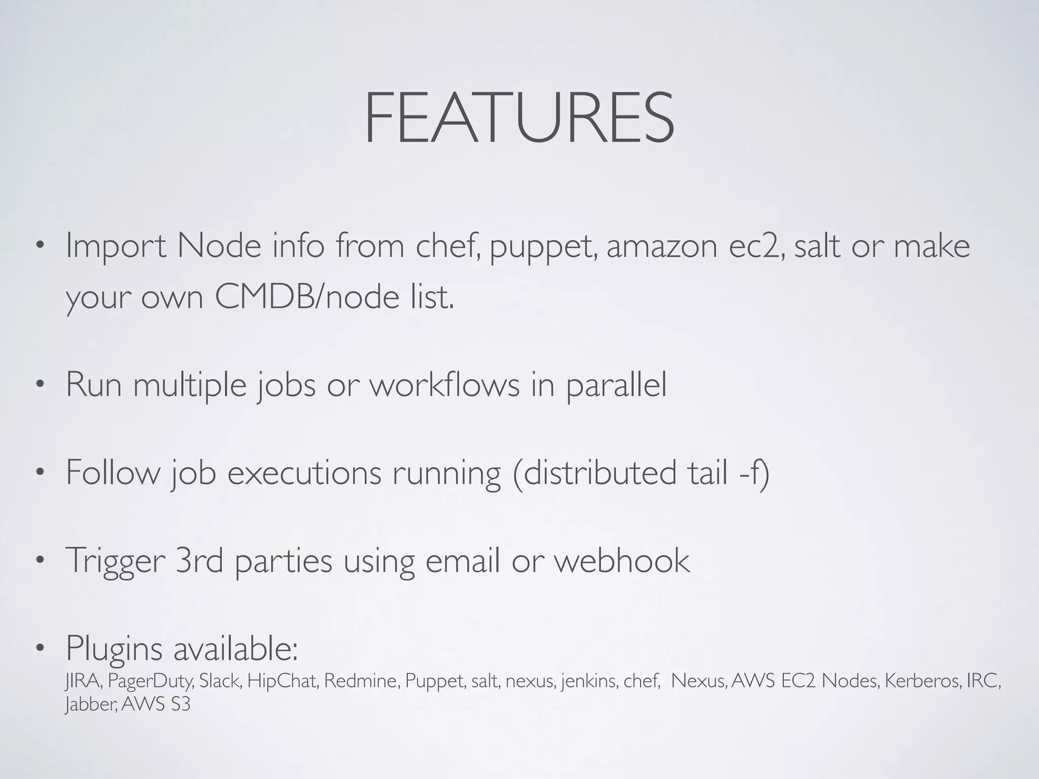 FEATURES
• Import Node info from chef, puppet, amazon ec2, salt or make
your own CMDB/node list.
• Run multiple jobs or workﬂows in parallel
• Follow job executions running (distributed tail -f)
• Trigger 3rd parties using email or webhook
• Plugins available:  
JIRA, PagerDuty, Slack, HipChat, Redmine, Puppet, salt, nexus, jenkins, chef, Nexus,AWS EC2 Nodes, Kerberos, IRC,
Jabber,AWS S3
 