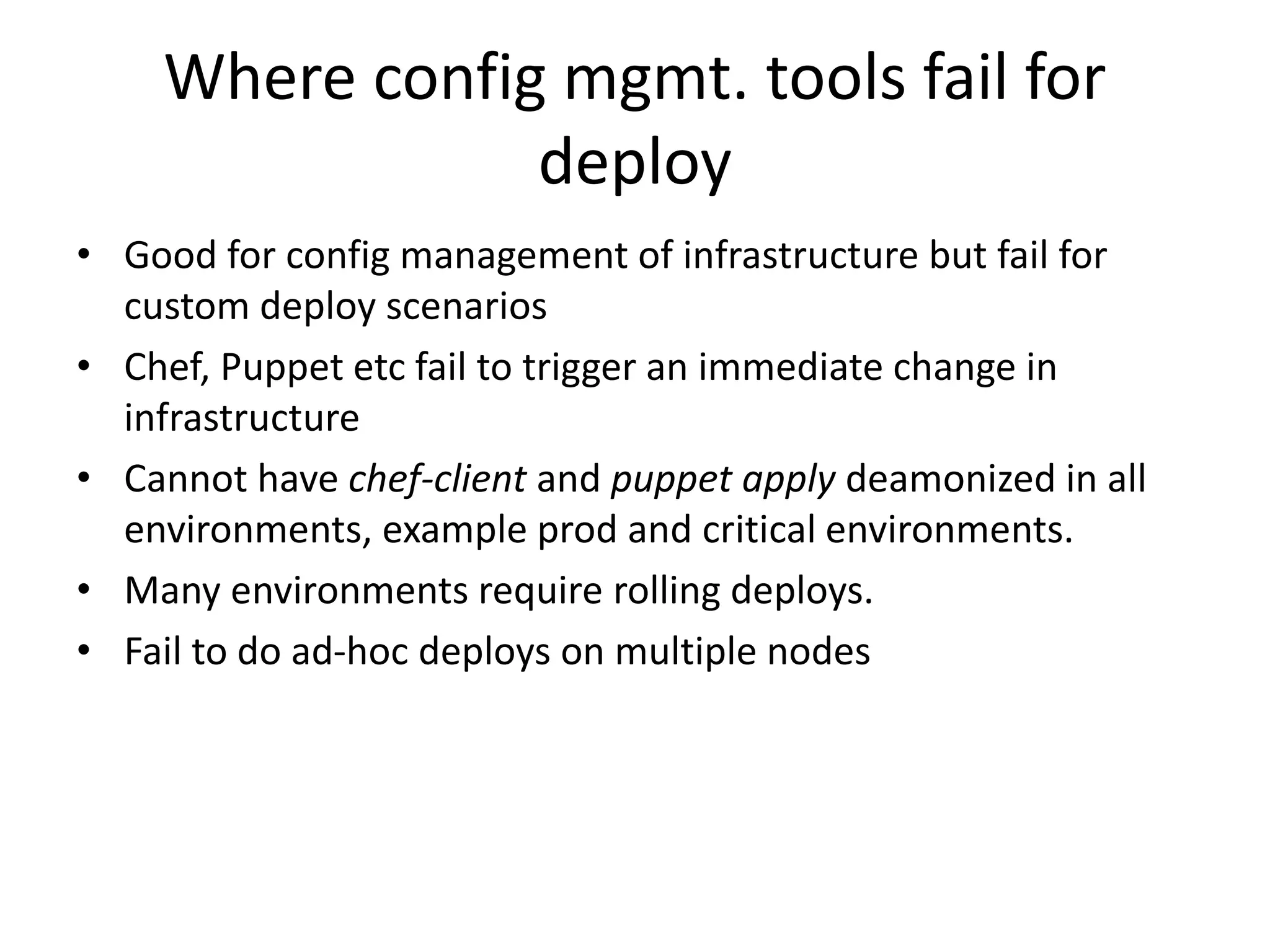 Where config mgmt. tools fail for
deploy
• Good for config management of infrastructure but fail for
custom deploy scenarios
• Chef, Puppet etc fail to trigger an immediate change in
infrastructure
• Cannot have chef-client and puppet apply deamonized in all
environments, example prod and critical environments.
• Many environments require rolling deploys.
• Fail to do ad-hoc deploys on multiple nodes
 