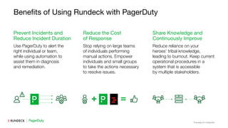 Proprietary & Conﬁdential
Beneﬁts of Using Rundeck with PagerDuty
Use PagerDuty to alert the
right individual or team,
while using automation to
assist them in diagnosis
and remediation.
Prevent Incidents and
Reduce Incident Duration
Stop relying on large teams
of individuals performing
manual actions. Empower
individuals and small groups
to take the actions necessary
to resolve issues.
Reduce the Cost
of Response
Reduce reliance on your
heroes’ tribal knowledge,
leading to burnout. Keep current
operational procedures in a
system that is accessible
by multiple stakeholders.
Share Knowledge and
Continuously Improve
 