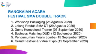 1. Workshop Packaging (25 Agustus 2020)
2. Lelang Produk SMA DT (29 Agustus 2020)
3. Demo Kompetensi Trainer (05 September 2020)
4. Business Matching DUDI (12 September 2020)
5. Pengumuman Finalis Lomba (15 September 2020)
6. Grand Festival & Virtual Expo (19 September 2020)
RANGKAIAN ACARA
FESTIVAL SMA DOUBLE TRACK
 