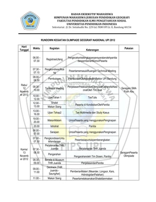 BADAN EKSEKUTIF MAHASISWA
                              HIMPUNAN MAHASISWA JURUSAN PENDIDIKAN GEOGRAFI
                                FAKULTAS PENDIDIKAN ILMU PENGETAHUAN SOSIAL
                                     UNIVERSITAS PENDIDIKAN INDONESIA
                            Sekretariat : Jl. Dr. Setiabudhi No. 229 Gd. PKM UPI Lt. II, Bandung 40154




                    RUNDOWN KEGIATAN OLIMPIADE GEOGRAFI NASIONAL UPI 2012

 Hari/
          Waktu           Kegiatan                                                             Pakaian
Tanggal                                                    Keterangan

          06.00 -                         Pengecekankelengkapanpersyaratanolehpanitia
                       RegistrasiUlang
           07.30                                  danpemberianNomorPeserta

          07.30 -     PengkondisianRua
                                           PesertamemasukiRuangan Technical Meeting
           07.15            ng
          08.00 -
                         Pembukaan         PembukaanOlimpiadeolehRektor UPI Bandung
           08.30
 Rabu/
          08.30 -                         PenjelasanPelaksanaanOlimpiadeGeografaiNasi
   12                 Technikal Meeting                                                     Seragam SMA
           10.00                                        onalOleh Tim Soal
Novemb                                                                                        Putih Abu
er 2012   10.00 -
                        UjianTahan 1                         TesTulis
           12.00
          12.00 -         Shalat
                                                 Peserta di KondisikanOlehPanitia
           13.00        Makan Siang
          13.00 -
                        Ujian Tahap2             Tes Multimedia dan Study Kasus
           16.00
          19.00 -
                        MakanMalam         UntukPeserta yang menggunakanPenginapan
           20.00
          20.00            Istirahat                          Panitia
          06.00 -
                          Sarapan          UntukPeserta yang menggunakanPenginapan
           07.00
          07.00 -     PengkondisianUntu
                                                 Pesertasiapuntukpemberangkatan
           07.30         kKendaraan
                      Perjalananke THR
Kamis/    07.30 -          Juanda                    Perjalananke THR Juanda
   13      08.30                                                                           SeragamPeserta
                         Pengarahan
Novemb                                          Pengarahanoleh Tim Dosen, Panitia             Olimpiade
er 2012   08.30 -     Berada di Museum
           09.00         THR Juanda                    PenjelasandariPanitia
                        Geotrack (THR
          09.00 -
                          Juanda -          PemberianMateri (Meander, Longsor, Kars,
           11.00
                         SaungAwi)                   HidrologidanPatahan)
          11.00 -       Makan Siang          PesertamelaksanakanShalatdanmakan
 