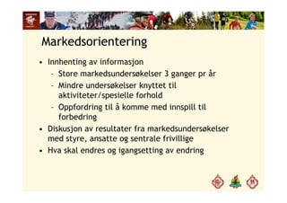 Markedsorientering
• Innhenting av informasjon
– Store markedsundersøkelser 3 ganger pr år
– Mindre undersøkelser knyttet til
aktiviteter/spesielle forhold
– Oppfordring til å komme med innspill til
forbedring
• Diskusjon av resultater fra markedsundersøkelser
med styre, ansatte og sentrale frivillige
H k l d i i d i• Hva skal endres og igangsetting av endring
 