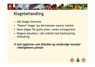 Klagebehandling
• Alle klager besvares
• ”Større” klager tas det kontakt med pr telefon• Større klager tas det kontakt med pr telefon
• Noen klager får gratis plass i neste arrangement
• Klagere benyttes i vårt arbeid med kontinuerlig• Klagere benyttes i vårt arbeid med kontinuerlig
forbedring
Vi skal oppfattes som fleksible og rettferdige innenfor
rimelighetens grenserg g
 