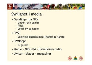 Synlighet i media
• Sendinger på NRK
– Under renn og ritt
PULS– PULS
– Lokal TV og Radio
TV2• TV2
– Senkveld duellen med Thomas & Harald
TVN• TVNorge
– Gi jernet
• Radio – NRK –P4 - Birkebeinerradio
• Aviser – blader - magasinerAviser blader magasiner
 