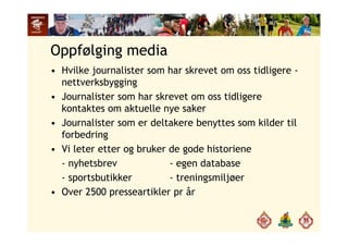 Oppfølging media
H ilk j li t h k t tidli• Hvilke journalister som har skrevet om oss tidligere -
nettverksbygging
Journalister som har skrevet om oss tidligere• Journalister som har skrevet om oss tidligere
kontaktes om aktuelle nye saker
• Journalister som er deltakere benyttes som kilder til• Journalister som er deltakere benyttes som kilder til
forbedring
• Vi leter etter og bruker de gode historieneVi leter etter og bruker de gode historiene
- nyhetsbrev - egen database
- sportsbutikker - treningsmiljøersportsbutikker treningsmiljøer
• Over 2500 presseartikler pr år
 