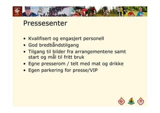 Pressesenter
• Kvalifisert og engasjert personell
G d b dbå d til• God bredbåndstilgang
• Tilgang til bilder fra arrangementene samt
start og mål til fritt brukstart og mål til fritt bruk
• Egne presserom / telt med mat og drikke
Egen parkering for presse/VIP• Egen parkering for presse/VIP
 