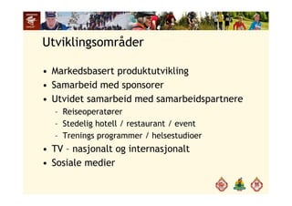 Utviklingsområder
• Markedsbasert produktutvikling
• Samarbeid med sponsorer
• Utvidet samarbeid med samarbeidspartnerep
– Reiseoperatører
– Stedelig hotell / restaurant / eventStedel g otell estau a t eve t
– Trenings programmer / helsestudioer
• TV – nasjonalt og internasjonalt• TV nasjonalt og internasjonalt
• Sosiale medier
 
