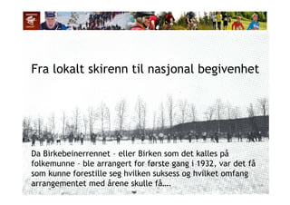 Fra lokalt skirenn til nasjonal begivenhet
Da Birkebeinerrennet – eller Birken som det kalles på
folkemunne – ble arrangert for første gang i 1932, var det få
som kunne forestille seg hvilken suksess og hvilket omfangsom kunne forestille seg hvilken suksess og hvilket omfang
arrangementet med årene skulle få….
 