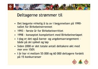 Deltagerne strømmer til
• Det begynte virkelig å ta av i begynnelsen på 1990-
tallet for Birkebeinerrennettallet for Birkebeinerrennet
• 1993 - første år for Birkebeinerrittet
1998 konseptet komplettert med Birkebeinerløpet• 1998 - konseptet komplettert med Birkebeinerløpet
• I dag er det også barne- og ungdomsarrangement –
både på ski sykkel og løpbåde på ski sykkel og løp
• Siden 2000 er det totale antall deltakere økt med
mer enn 150%mer enn 150%
• I år har vi mellom 55 000 og 60 000 deltagere fordelt
på 15 konkurranserp
 