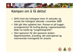 Kampen om å få delta!
• 2010 rittet ble fulltegnet etter 41 sekunder og
rennet ble fulltegnet allerede i november 2009rennet ble fulltegnet allerede i november 2009
• Slikt går ikke upåaktet hen. Pressen er på hugget,
arrangementet får kraftig økning i oppmerksomhet –arrangementet får kraftig økning i oppmerksomhet
både via media og ”jungeltelegrafen”
• Våre sponsorer får det sponsorer ønsker:Våre sponsorer får det sponsorer ønsker:
Oppmerksomhet, branding, økt etterspørsel og
motiverende treningsmål for ansatte
 