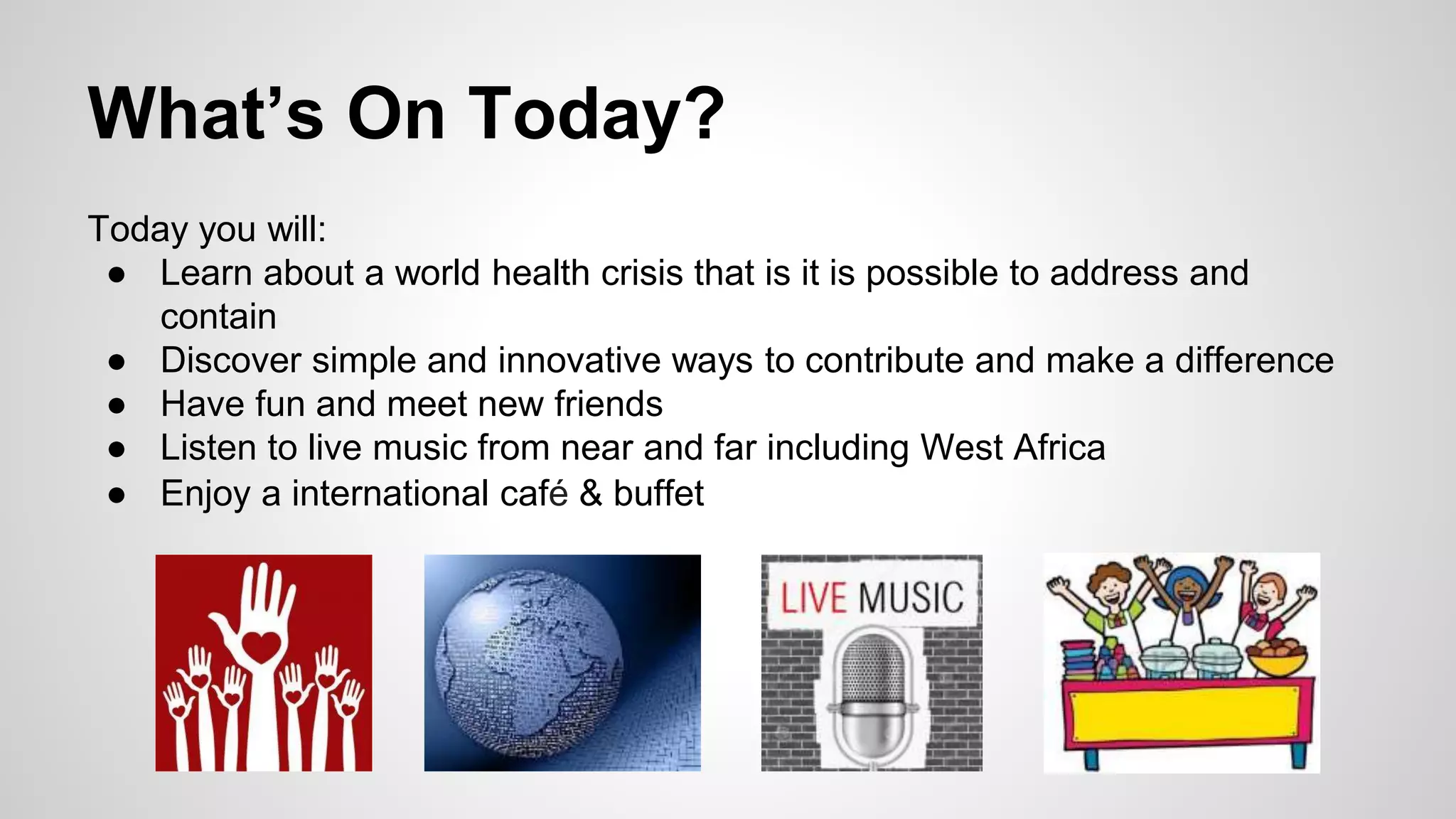 What’s On Today? 
Today you will: 
● Learn about a world health crisis that is it is possible to address and 
contain 
● Discover simple and innovative ways to contribute and make a difference 
● Have fun and meet new friends 
● Listen to live music from near and far including West Africa 
● Enjoy a international café & buffet 
 