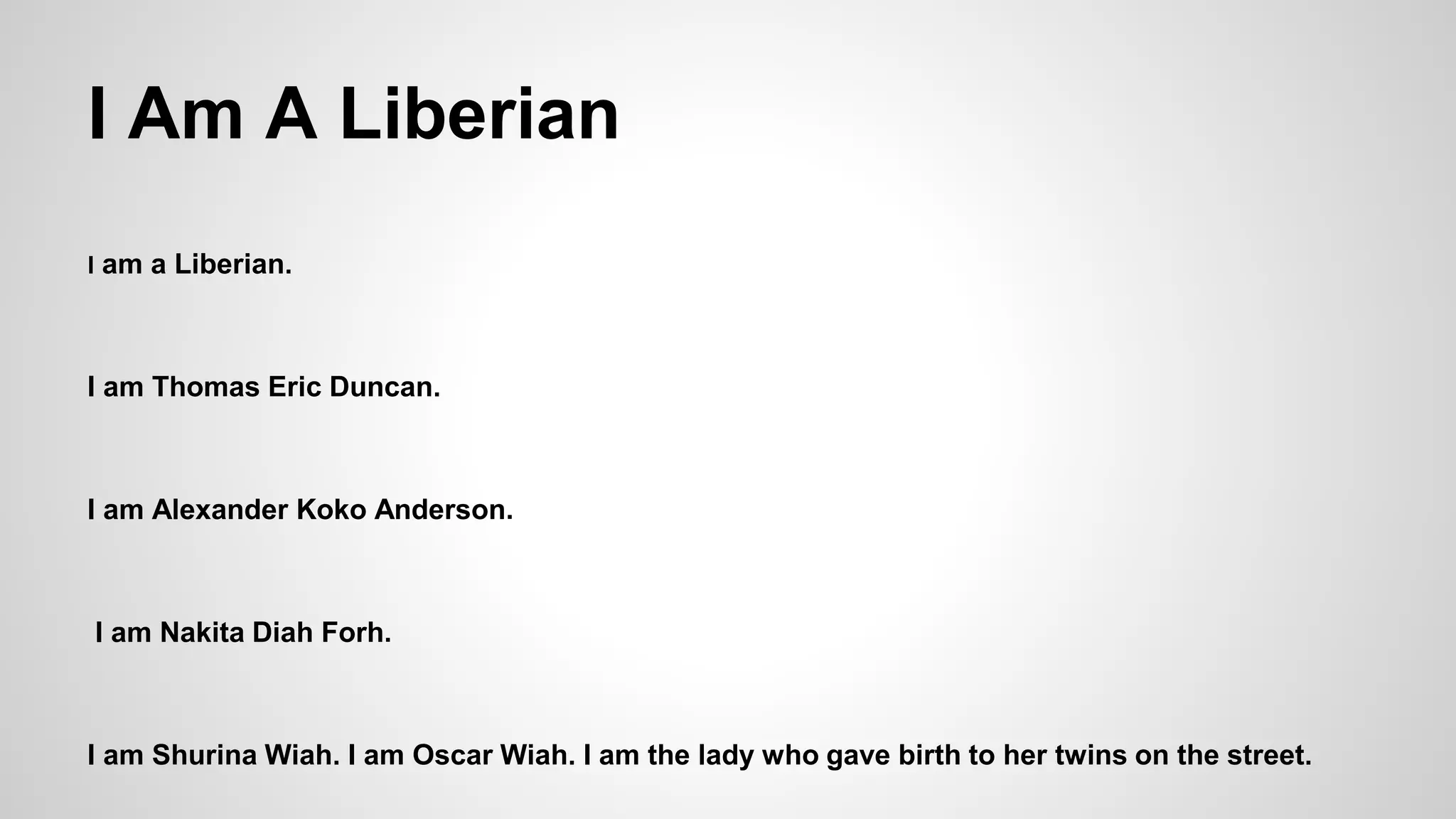 I Am A Liberian 
I am a Liberian. 
I am Thomas Eric Duncan. 
I am Alexander Koko Anderson. 
I am Nakita Diah Forh. 
I am Shurina Wiah. I am Oscar Wiah. I am the lady who gave birth to her twins on the street. 
 