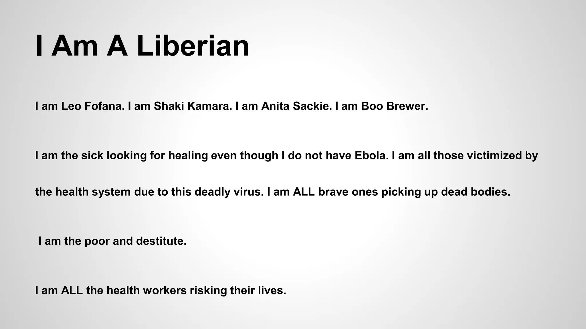 I Am A Liberian 
I am Leo Fofana. I am Shaki Kamara. I am Anita Sackie. I am Boo Brewer. 
I am the sick looking for healing even though I do not have Ebola. I am all those victimized by 
the health system due to this deadly virus. I am ALL brave ones picking up dead bodies. 
I am the poor and destitute. 
I am ALL the health workers risking their lives. 
 