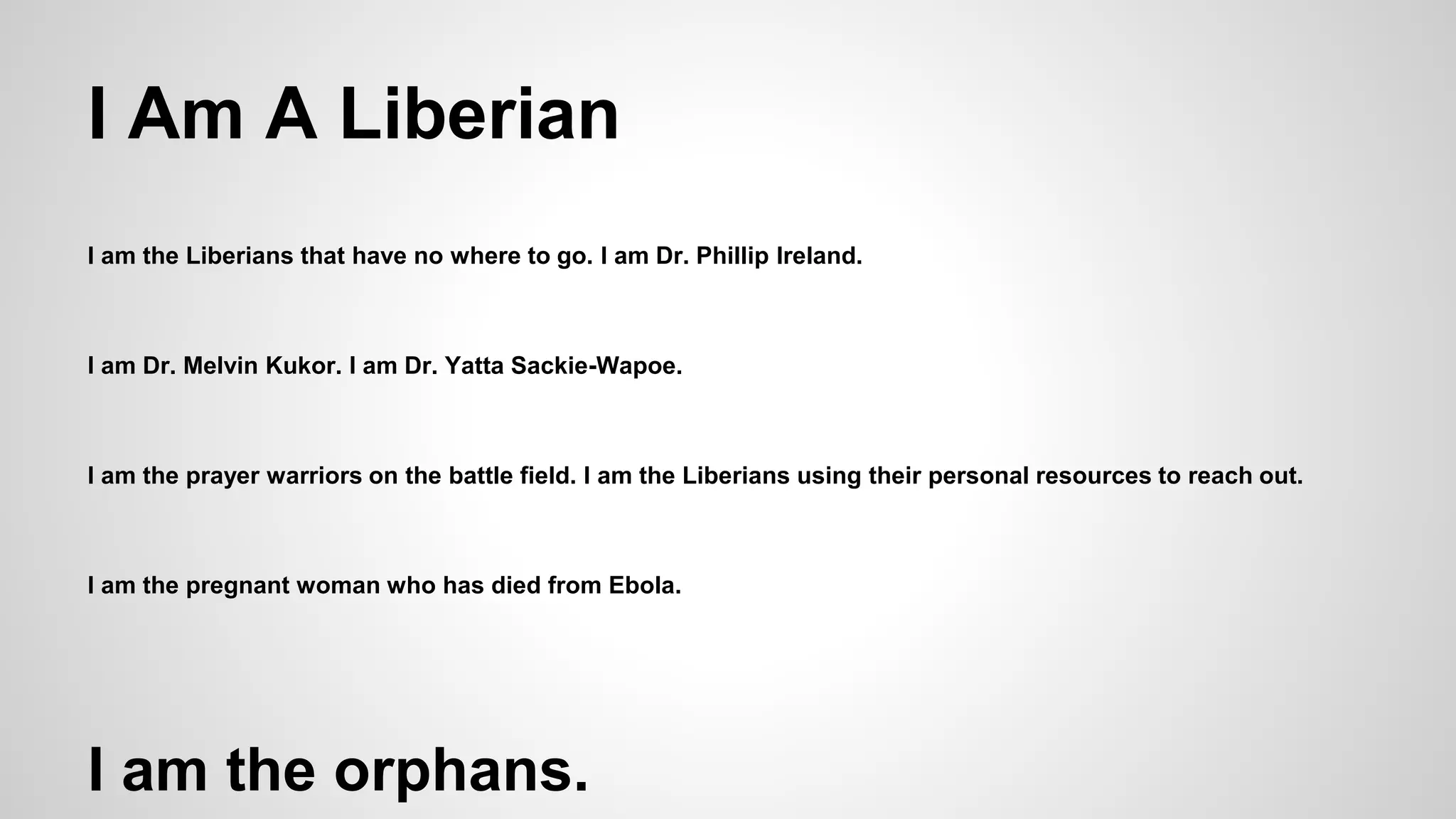 I Am A Liberian 
I am the Liberians that have no where to go. I am Dr. Phillip Ireland. 
I am Dr. Melvin Kukor. I am Dr. Yatta Sackie-Wapoe. 
I am the prayer warriors on the battle field. I am the Liberians using their personal resources to reach out. 
I am the pregnant woman who has died from Ebola. 
I am the orphans. 
 