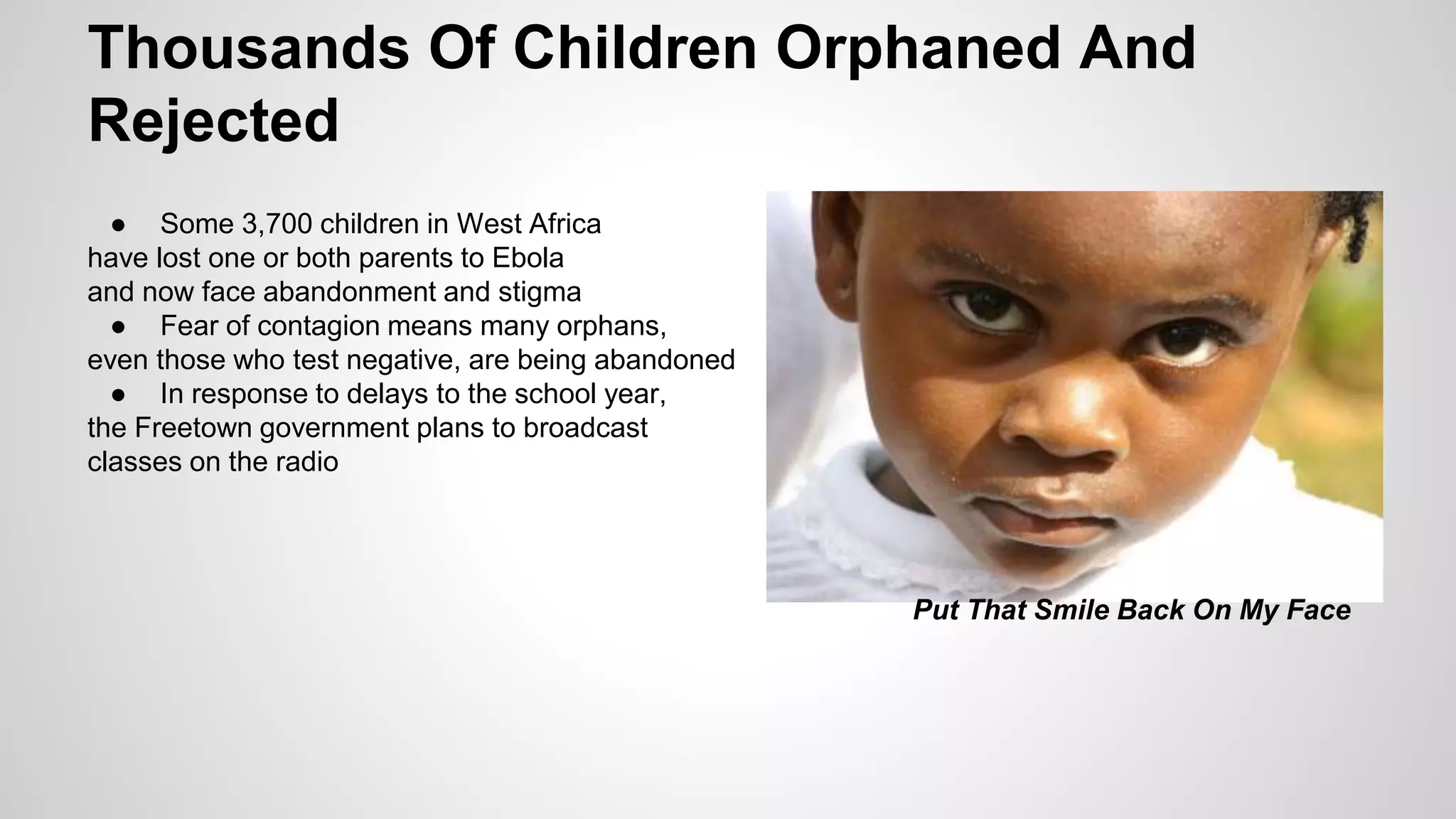 Thousands Of Children Orphaned And 
Rejected 
● Some 3,700 children in West Africa 
have lost one or both parents to Ebola 
and now face abandonment and stigma 
● Fear of contagion means many orphans, 
even those who test negative, are being abandoned 
● In response to delays to the school year, 
the Freetown government plans to broadcast 
classes on the radio 
Put That Smile Back On My Face 
 