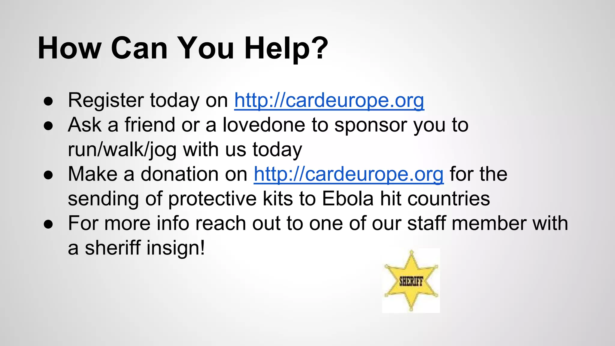 How Can You Help? 
● Register today on http://cardeurope.org 
● Ask a friend or a lovedone to sponsor you to 
run/walk/jog with us today 
● Make a donation on http://cardeurope.org for the 
sending of protective kits to Ebola hit countries 
● For more info reach out to one of our staff member with 
a sheriff insign! 
 