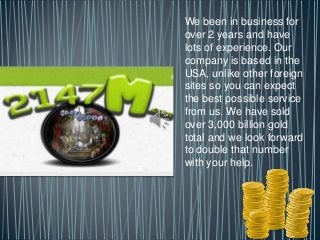 We been in business for
over 2 years and have
lots of experience. Our
company is based in the
USA, unlike other foreign
sites so you can expect
the best possible service
from us. We have sold
over 3,000 billion gold
total and we look forward
to double that number
with your help.
 