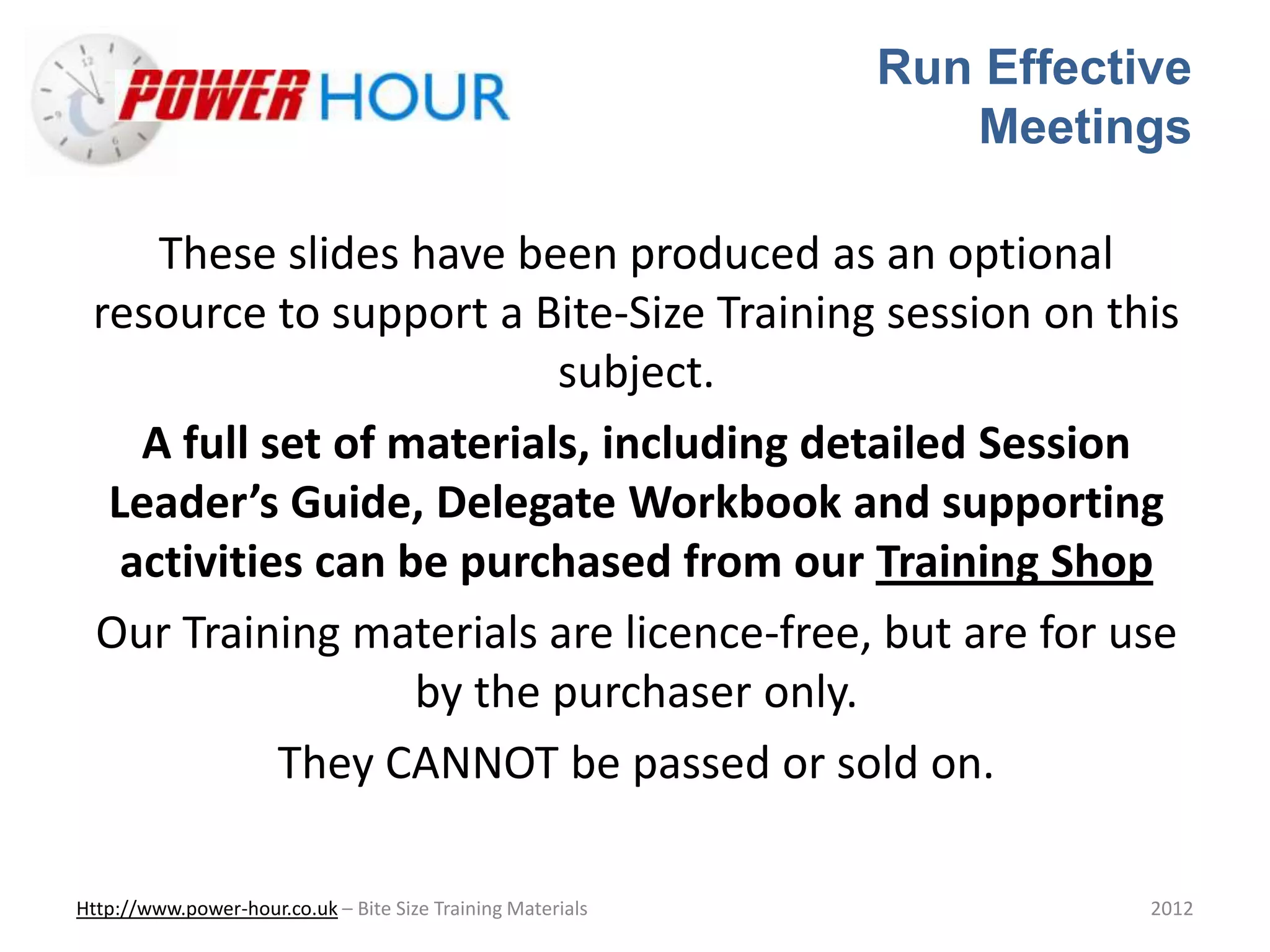 Run Effective
Meetings
Http://www.power-hour.co.uk – Bite Size Training Materials 2012
These slides have been produced as an optional
resource to support a Bite-Size Training session on this
subject.
A full set of materials, including detailed Session
Leader’s Guide, Delegate Workbook and supporting
activities can be purchased from our Training Shop
Our Training materials are licence-free, but are for use
by the purchaser only.
They CANNOT be passed or sold on.
 
