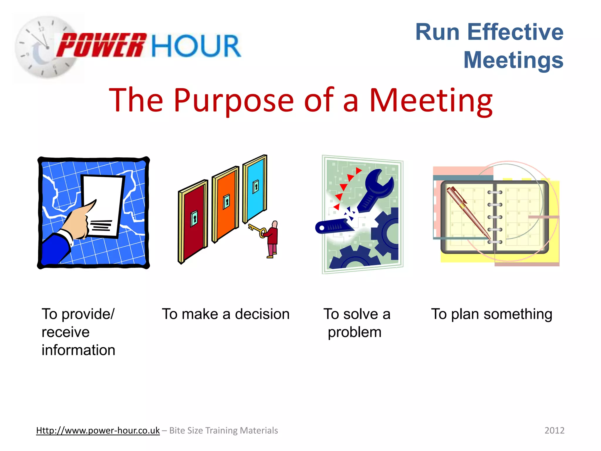 Run Effective
Meetings
Http://www.power-hour.co.uk – Bite Size Training Materials 2012
The Purpose of a Meeting
To provide/ To make a decision To solve a To plan something
receive problem
information
 