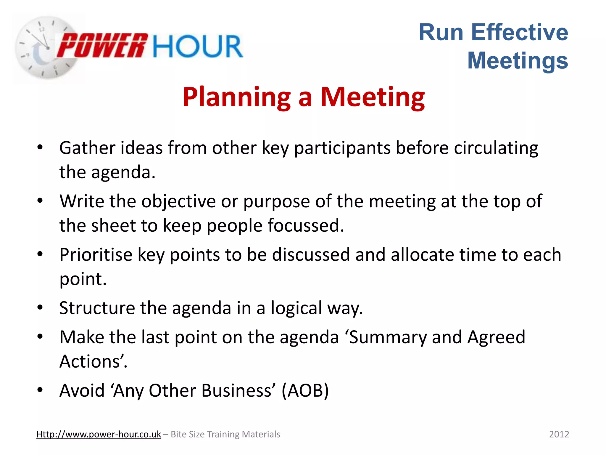Run Effective
Meetings
Http://www.power-hour.co.uk – Bite Size Training Materials 2012
Planning a Meeting
• Gather ideas from other key participants before circulating
the agenda.
• Write the objective or purpose of the meeting at the top of
the sheet to keep people focussed.
• Prioritise key points to be discussed and allocate time to each
point.
• Structure the agenda in a logical way.
• Make the last point on the agenda ‘Summary and Agreed
Actions’.
• Avoid ‘Any Other Business’ (AOB)
 