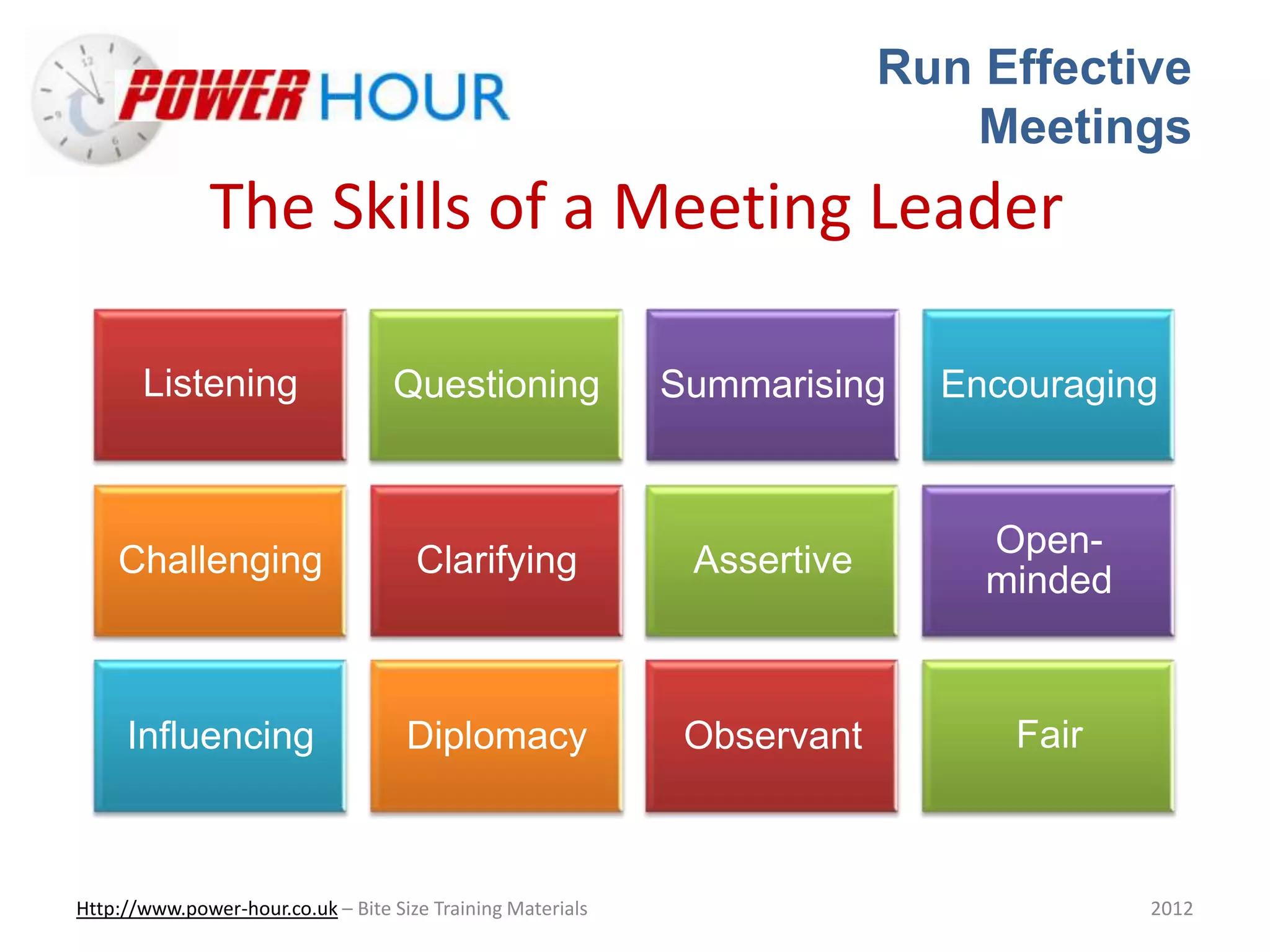 Run Effective
Meetings
Http://www.power-hour.co.uk – Bite Size Training Materials 2012
The Skills of a Meeting Leader
Listening Questioning Summarising Encouraging
Challenging Clarifying Assertive
Open-
minded
Influencing Diplomacy Observant Fair
 