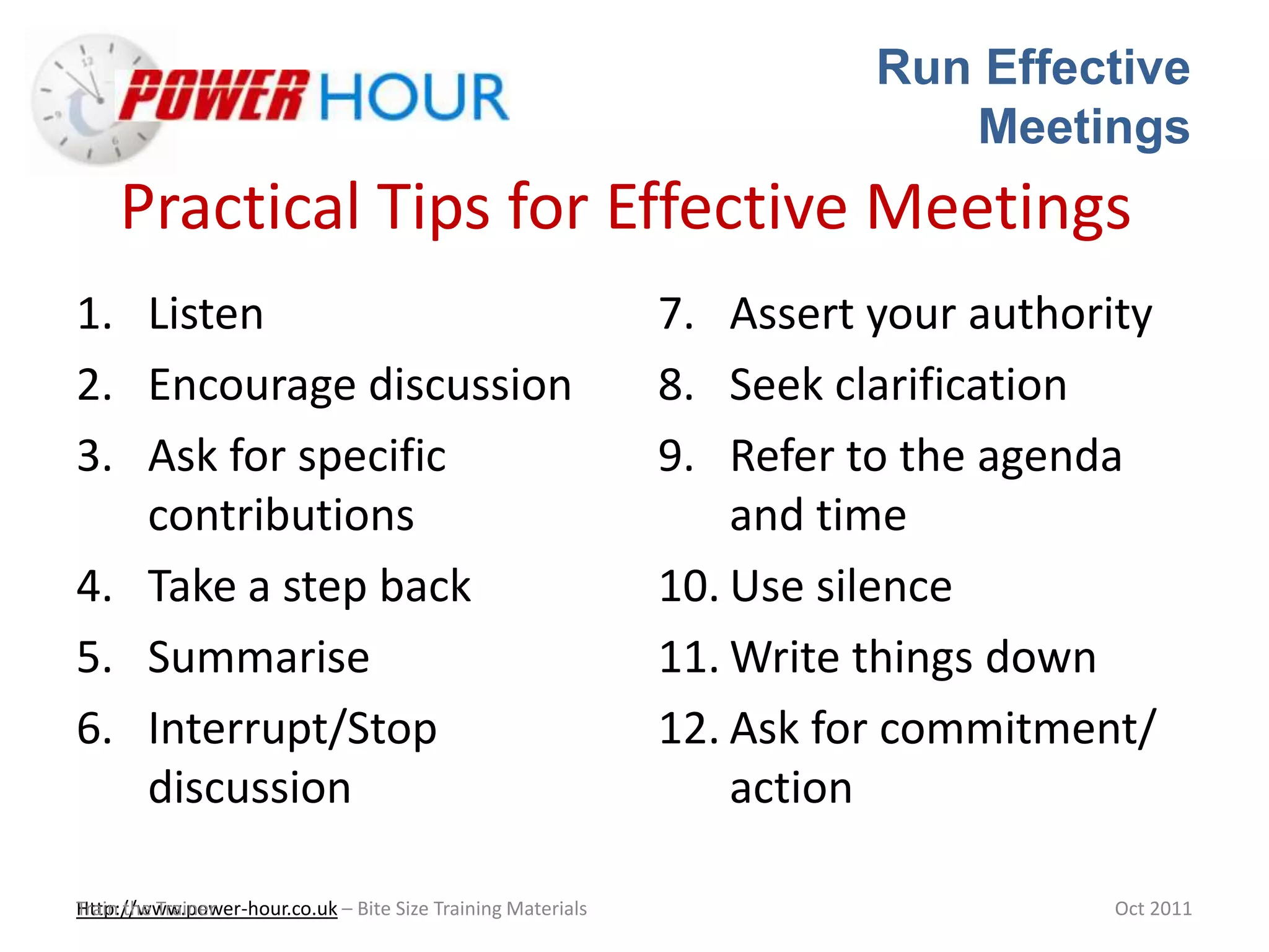 Run Effective
Meetings
Http://www.power-hour.co.uk – Bite Size Training MaterialsTrain the Trainer Oct 2011
Practical Tips for Effective Meetings
1. Listen
2. Encourage discussion
3. Ask for specific
contributions
4. Take a step back
5. Summarise
6. Interrupt/Stop
discussion
7. Assert your authority
8. Seek clarification
9. Refer to the agenda
and time
10. Use silence
11. Write things down
12. Ask for commitment/
action
 