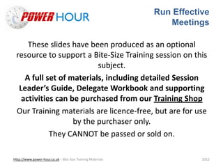 Run Effective
Meetings
Http://www.power-hour.co.uk – Bite Size Training Materials 2012
These slides have been produced as an optional
resource to support a Bite-Size Training session on this
subject.
A full set of materials, including detailed Session
Leader’s Guide, Delegate Workbook and supporting
activities can be purchased from our Training Shop
Our Training materials are licence-free, but are for use
by the purchaser only.
They CANNOT be passed or sold on.
 