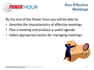 Run Effective
Meetings
Http://www.power-hour.co.uk – Bite Size Training Materials 2012
By the end of the Power Hour you will be able to:
• Describe the characteristics of effective meetings
• Plan a meeting and produce a useful agenda
• Select appropriate tactics for managing meetings
 
