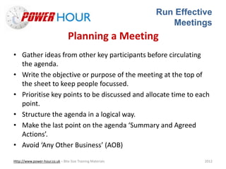 Run Effective
Meetings
Http://www.power-hour.co.uk – Bite Size Training Materials 2012
Planning a Meeting
• Gather ideas from other key participants before circulating
the agenda.
• Write the objective or purpose of the meeting at the top of
the sheet to keep people focussed.
• Prioritise key points to be discussed and allocate time to each
point.
• Structure the agenda in a logical way.
• Make the last point on the agenda ‘Summary and Agreed
Actions’.
• Avoid ‘Any Other Business’ (AOB)
 