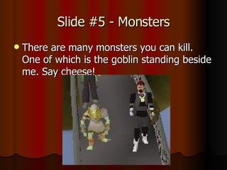 Slide #5 - Monsters There are many monsters you can kill. One of which is the goblin standing beside me. Say cheese!