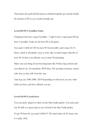 That means this spelland this prayer combined together give nearly double
the amount of XP as you would normally get.
Levels 80-99:Crystallise Teaks
Chopping Teak trees using Crystallise + Light Form is super good XP per
hour. Crystallise Teaks are the best XP in the game.
You need 11,048,363 XP for level 99 from level80, and it takes 56-73
hours, which is absolutely crazy as Ivies take so much longer than this at
level 80. So this is an efficient way to train Woodcutting.
Make sure you bring all stat boosting items like Perfect Juju potions and
your Beaver etc. for maximum XP/H here. Fill up empty inventory spaces
with urns, as they still work this way.
Teak logs are 150K-200K XP/H depending on what level you are, what
buffs you have, and how efficient you are.
Levels 94-99:Crystal trees
You can easily teleport to them via the Max Guild garden. You only need
one 99 skill or a quest cape to use a Portal in the Max Guild garden.
To get 99 from 94, you need 5,089,817 XP which takes 46-55 hours, but
it’s really AFK.
 