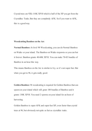 Crystal trees are 92K-110K XP/H which is half of the XP you get from the
Crystallise Teaks. But they are completely AFK. So if you want to AFK,
this is a good way.
Woodcutting Bamboo on the Arc
Normal Bamboo: At level 90 Woodcutting, you can do Normal Bamboo
on Waiko or your island. The Bamboo on Waiko respawns so you can but
it forever. Bamboo grants 40-60K XP/H. You can make 70-85 bundles of
Bamboo in an hour this way.
This means Bamboo on the Arc is similar to Ivy, so it’s not super fast. But
when you get to 96, it gets really good.
Golden Bamboo: 96 woodcutting is required for Golden Bamboo that can
spawn on your island which will grant 100 bundles of Bamboo and it
grants 130K XP/H. You need 2 spawns on your island for an hour of
harvesting.
Golden Bamboo is super AFK and super fast XP, even faster than crystal
trees at 96, but obviously not quite as fast as crystallize teaks.
 