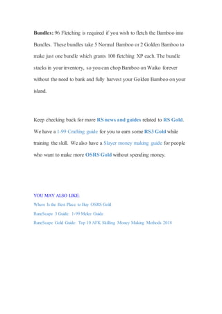 Bundles: 96 Fletching is required if you wish to fletch the Bamboo into
Bundles. These bundles take 5 Normal Bamboo or 2 Golden Bamboo to
make just one bundle which grants 100 fletching XP each. The bundle
stacks in your inventory, so you can chop Bamboo on Waiko forever
without the need to bank and fully harvest your Golden Bamboo on your
island.
Keep checking back for more RS news and guides related to RS Gold.
We have a 1-99 Crafting guide for you to earn some RS3 Gold while
training the skill. We also have a Slayer money making guide for people
who want to make more OSRS Gold without spending money.
YOU MAY ALSO LIKE:
Where Is the Best Place to Buy OSRS Gold
RuneScape 3 Guide: 1-99 Melee Guide
RuneScape Gold Guide: Top 10 AFK Skilling Money Making Methods 2018
 