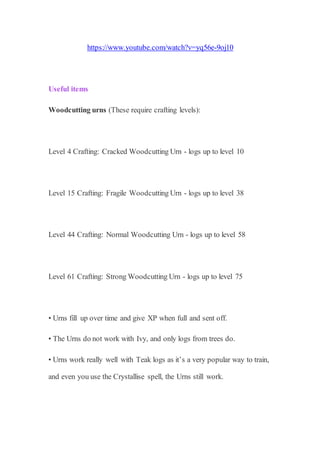 https://www.youtube.com/watch?v=yq56e-9oj10
Useful items
Woodcutting urns (These require crafting levels):
Level 4 Crafting: Cracked Woodcutting Urn - logs up to level 10
Level 15 Crafting: Fragile Woodcutting Urn - logs up to level 38
Level 44 Crafting: Normal Woodcutting Urn - logs up to level 58
Level 61 Crafting: Strong Woodcutting Urn - logs up to level 75
• Urns fill up over time and give XP when full and sent off.
• The Urns do not work with Ivy, and only logs from trees do.
• Urns work really well with Teak logs as it’s a very popular way to train,
and even you use the Crystallise spell, the Urns still work.
 