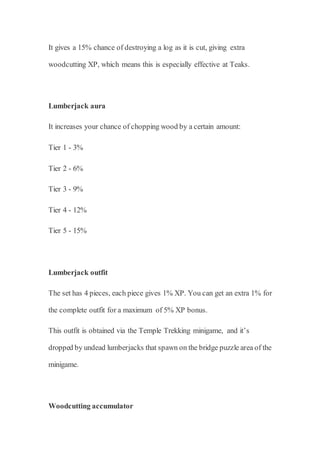 It gives a 15% chance of destroying a log as it is cut, giving extra
woodcutting XP, which means this is especially effective at Teaks.
Lumberjack aura
It increases your chance of chopping wood by a certain amount:
Tier 1 - 3%
Tier 2 - 6%
Tier 3 - 9%
Tier 4 - 12%
Tier 5 - 15%
Lumberjack outfit
The set has 4 pieces, each piece gives 1% XP. You can get an extra 1% for
the complete outfit for a maximum of 5% XP bonus.
This outfit is obtained via the Temple Trekking minigame, and it’s
dropped by undead lumberjacks that spawn on the bridge puzzle area of the
minigame.
Woodcutting accumulator
 