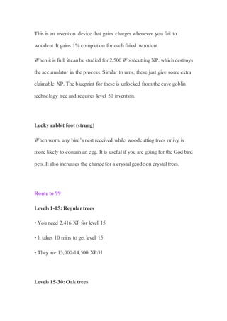 This is an invention device that gains charges whenever you fail to
woodcut. It gains 1% completion for each failed woodcut.
When it is full, it can be studied for 2,500 Woodcutting XP, which destroys
the accumulator in the process. Similar to urns, these just give some extra
claimable XP. The blueprint for these is unlocked from the cave goblin
technology tree and requires level 50 invention.
Lucky rabbit foot (strung)
When worn, any bird’s nest received while woodcutting trees or ivy is
more likely to contain an egg. It is useful if you are going for the God bird
pets. It also increases the chance for a crystal geode on crystal trees.
Route to 99
Levels 1-15: Regulartrees
• You need 2,416 XP for level 15
• It takes 10 mins to get level 15
• They are 13,000-14,500 XP/H
Levels 15-30:Oak trees
 