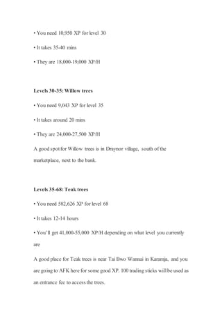 • You need 10,950 XP for level 30
• It takes 35-40 mins
• They are 18,000-19,000 XP/H
Levels 30-35:Willow trees
• You need 9,043 XP for level 35
• It takes around 20 mins
• They are 24,000-27,500 XP/H
A good spotfor Willow trees is in Draynor village, south of the
marketplace, next to the bank.
Levels 35-68:Teak trees
• You need 582,626 XP for level 68
• It takes 12-14 hours
• You’ll get 41,000-55,000 XP/H depending on what level you currently
are
A good place for Teak trees is near Tai Bwo Wannai in Karamja, and you
are going to AFK here for some good XP. 100 trading sticks willbe used as
an entrance fee to access the trees.
 