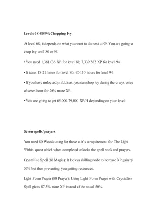 Levels 68-80/94:Chopping Ivy
At level68, it depends on what you want to do next to 99. You are going to
chop Ivy until 80 or 94.
• You need 1,381,036 XP for level 80; 7,339,582 XP for level 94
• It takes 18-21 hours for level 80; 92-110 hours for level 94
• If you have unlocked prifddinas, you can chop ivy during the crwys voice
of seren hour for 20% more XP.
• You are going to get 65,000-79,000 XP/H depending on your level
Serenspells/prayers
You need 80 Woodcutting for these as it’s a requirement for The Light
Within quest which when completed unlocks the spell bookand prayers.
Crystallise Spell(88 Magic):It locks a skilling node to increase XP gain by
50% but then preventing you getting resources.
Light Form Prayer (80 Prayer): Using Light Form Prayer with Crystallise
Spell gives 87.5% more XP instead of the usual 50%.
 