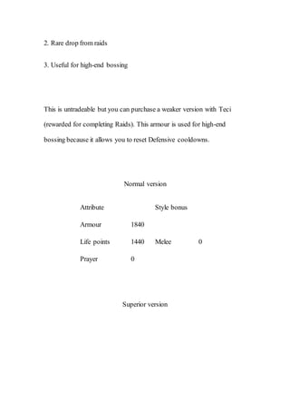 2. Rare drop from raids
3. Useful for high-end bossing
This is untradeable but you can purchase a weaker version with Teci
(rewarded for completing Raids). This armour is used for high-end
bossing because it allows you to reset Defensive cooldowns.
Normal version
Attribute Style bonus
Armour 1840
Melee 0Life points 1440
Prayer 0
Superior version
 