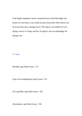 Void Knight equipment can be considered more useful than higher tier
armour as it provides a very useful accuracy bonus that other armour sets
do not provide, plus a damage boost. This makes it favourable for boss
slaying such as at Vorago and Nex for players who are undertaking the
damage role.
3. Capes
Obsidian cape (Style bonus: +17)
Cape of Accomplishment (Style bonus:+21)
Fire cape/Max cape (Style bonus: +26)
Abomination cape (Style bonus: +28)
 