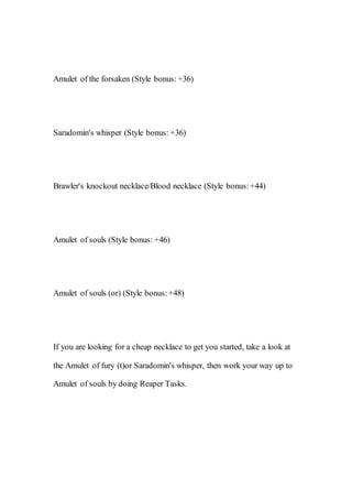 Amulet of the forsaken (Style bonus:+36)
Saradomin's whisper (Style bonus: +36)
Brawler's knockout necklace/Blood necklace (Style bonus:+44)
Amulet of souls (Style bonus: +46)
Amulet of souls (or) (Style bonus:+48)
If you are looking for a cheap necklace to get you started, take a look at
the Amulet of fury (t)or Saradomin's whisper, then work your way up to
Amulet of souls by doing Reaper Tasks.
 