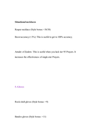 Situational necklaces
Reaper necklace (Style bonus:+36/38)
Boostaccuracy (+3%): This is useful to get to 100% accuracy.
Amulet of Zealots: This is useful when you lack tier 95 Prayers. It
increases the effectiveness of single-stat Prayers.
5. Gloves
Rock-shell gloves (Style bonus: +9)
Bandos gloves (Style bonus: +11)
 