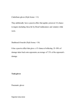 Cinderbane gloves (Style bonus: +11)
They additionally have a passive effect that applies poisonat 1/6 chance
to targets (including those hit by Dwarf multicannon and variants) while
worn.
Deathtouch bracelet (Style bonus:+14)
It has a passive effect that gives a 1/5 chance of reflecting 25–50% of
damage taken back onto opponents, an average of 7.5% of the opponent's
damage.
Tank gloves
Pneumatic gloves
Superior tetsu kote
 