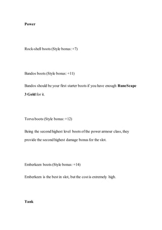 Power
Rock-shell boots (Style bonus:+7)
Bandos boots (Style bonus: +11)
Bandos should be your first starter boots if you have enough RuneScape
3 Gold for it.
Torva boots (Style bonus:+12)
Being the second highest level boots ofthe power armour class, they
provide the second highest damage bonus for the slot.
Emberkeen boots (Style bonus: +14)
Emberkeen is the best in slot, but the costis extremely high.
Tank
 
