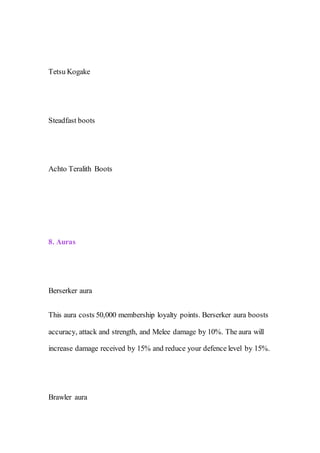 Tetsu Kogake
Steadfast boots
Achto Teralith Boots
8. Auras
Berserker aura
This aura costs 50,000 membership loyalty points. Berserker aura boosts
accuracy, attack and strength, and Melee damage by 10%. The aura will
increase damage received by 15% and reduce your defence level by 15%.
Brawler aura
 