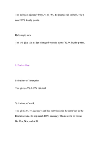 This increases accuracy from 3% to 10%. To purchase all the tiers, you’ll
need 107K loyalty points.
Dark magic aura
This will give you a slight damage boostat a costof 42.5K loyalty points.
9. PocketSlot
Scrimshaw of vampyrism
This gives a 5%-6.66% Lifesteal.
Scrimshaw of attack
This gives 2%-4% accuracy, and this can be used in the same way as the
Reaper necklace to help reach 100% accuracy. This is useful on bosses
like Rex, Nex, and AoD.
 