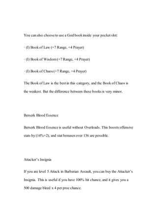 You can also chooseto use a God bookinside your pocket slot:
· (I) Book of Law (+7 Range, +4 Prayer)
· (I) Book of Wisdom (+7 Range, +4 Prayer)
· (I) Book of Chaos (+7 Range, +4 Prayer)
The Book of Law is the bestin this category, and the Book of Chaos is
the weakest. But the difference between these books is very minor.
Berserk Blood Essence
Berserk Blood Essence is useful without Overloads. This boosts offensive
stats by (14%+2), and stat bonuses over 136 are possible.
Attacker’s Insignia
If you are level 5 Attack in Barbarian Assault, you can buy the Attacker’s
Insignia. This is useful if you have 100% hit chance, and it gives you a
500 damage bleed x 4 per proc chance.
 