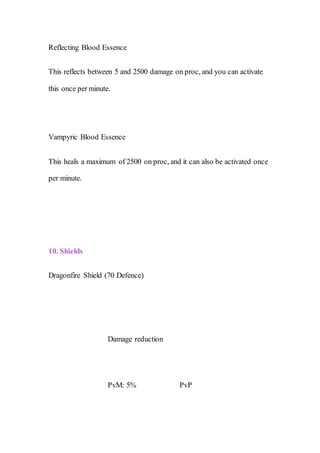 Reflecting Blood Essence
This reflects between 5 and 2500 damage on proc, and you can activate
this once per minute.
Vampyric Blood Essence
This heals a maximum of 2500 on proc, and it can also be activated once
per minute.
10. Shields
Dragonfire Shield (70 Defence)
Damage reduction
PvM: 5% PvP
 