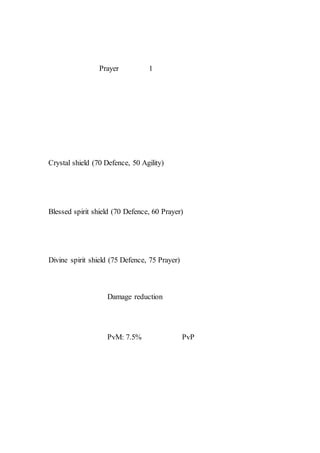 Prayer 1
Crystal shield (70 Defence, 50 Agility)
Blessed spirit shield (70 Defence, 60 Prayer)
Divine spirit shield (75 Defence, 75 Prayer)
Damage reduction
PvM: 7.5% PvP
 