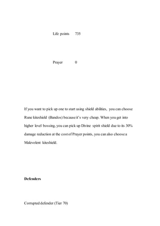 Life points 735
Prayer 0
If you want to pick up one to start using shield abilities, you can choose
Rune kiteshield (Bandos) becauseit’s very cheap. When you get into
higher level bossing, you can pick up Divine spirit shield due to its 30%
damage reduction at the costof Prayer points, you can also choosea
Malevolent kiteshield.
Defenders
Corrupted defender (Tier 70)
 